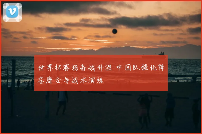 世界杯赛场备战升温 中国队强化阵容磨合与战术演练