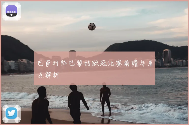 巴萨对阵巴黎的欧冠比赛前瞻与看点解析
